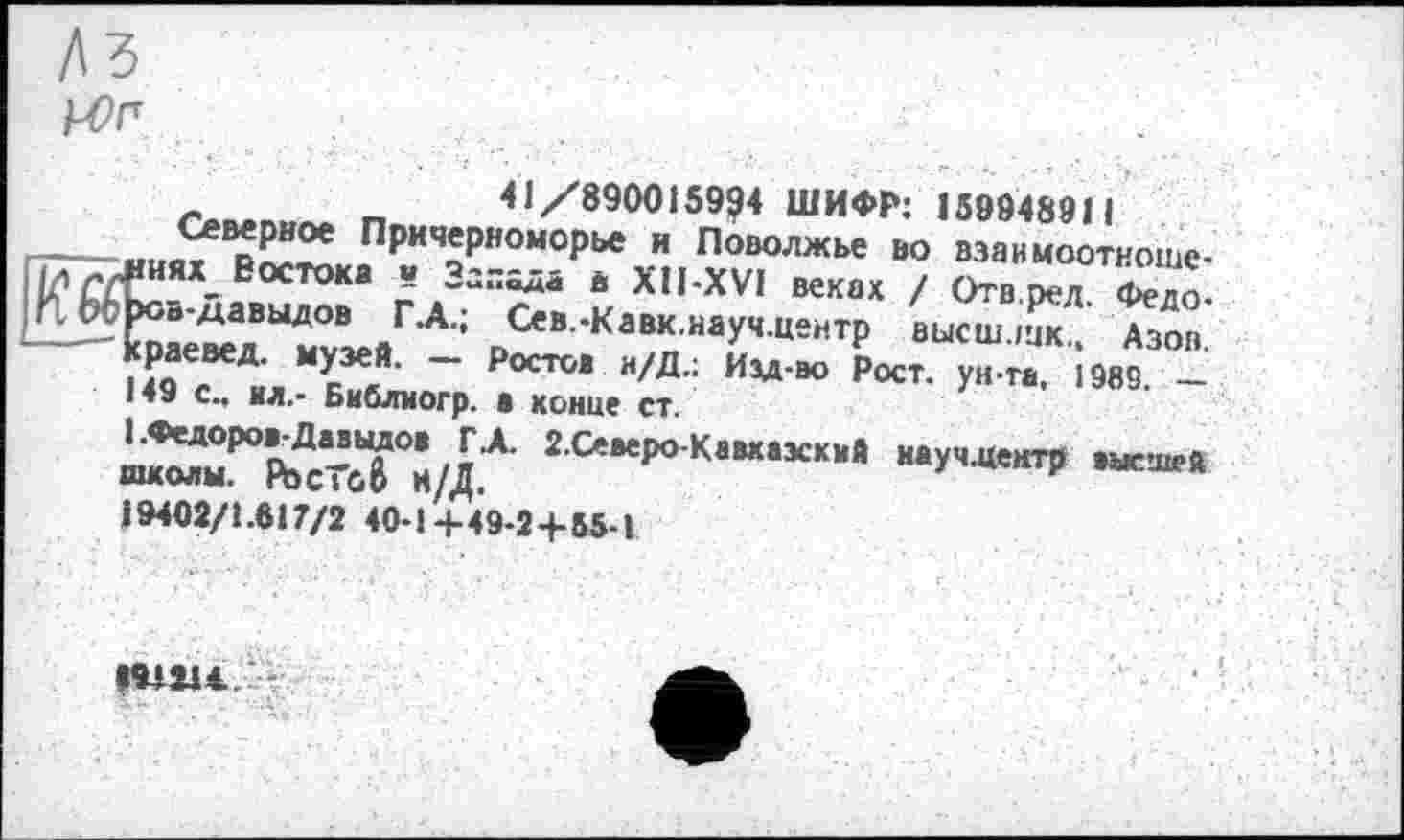 ﻿№ kOn
41/8900159?4 ШИФР: 159948911
Северное Причерноморье и Поволжье во взаимоотношениях" Востока в Запада в XII-XVI веках / Отв.ред. Федо-ров-давыдов Г .А.; Сев.-Кавк.науч.центр высш.шк., Азов, краевед, музей. — Ростов и/Д.: Изд-во Рост, ун та, 1989. — 149 с., ил.- Библиогр. • конце ст.
1.Федоров-Давыдов Г.А. 2.Северо-Кавхаэский иауч.центр высшей школы. PbcToô Н/Д.
19402/1.617/2 40-1+49-2+55-1
